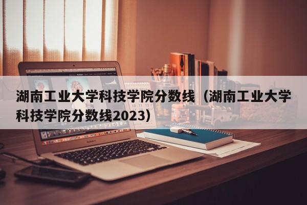 湖南工业大学科技学院分数线（湖南工业大学科技学院分数线2023）