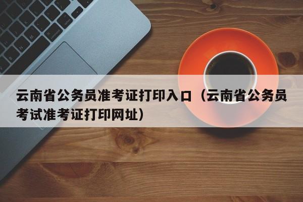 云南省公务员准考证打印入口（云南省公务员考试准考证打印网址）