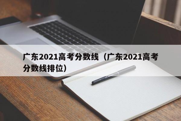 广东2021高考分数线（广东2021高考分数线排位）