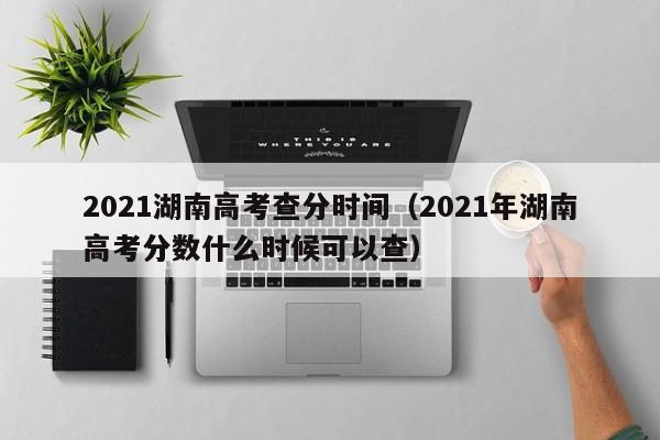 2021湖南高考查分时间（2021年湖南高考分数什么时候可以查）