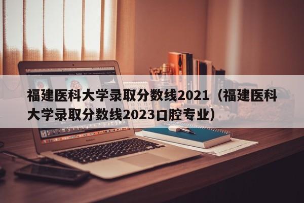 福建医科大学录取分数线2021（福建医科大学录取分数线2023口腔专业）