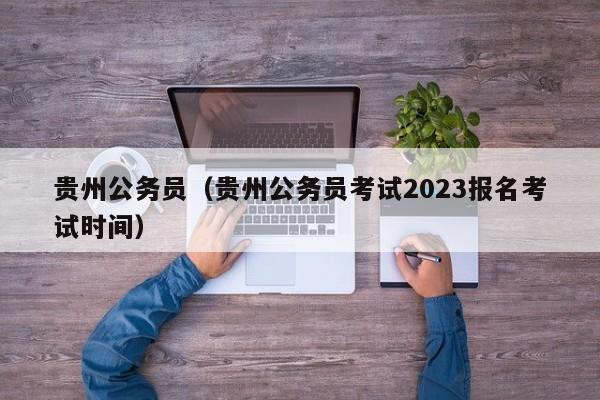 贵州公务员（贵州公务员考试2023报名考试时间）