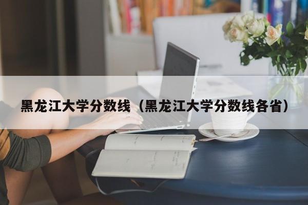 黑龙江大学分数线（黑龙江大学分数线各省）