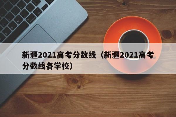 新疆2021高考分数线（新疆2021高考分数线各学校）