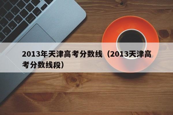 2013年天津高考分数线（2013天津高考分数线段）