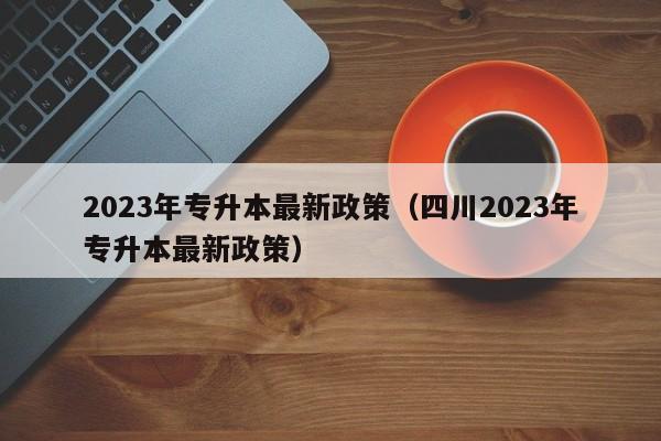 2023年专升本最新政策（四川2023年专升本最新政策）