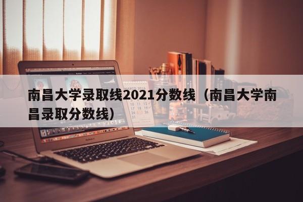 南昌大学录取线2021分数线（南昌大学南昌录取分数线）