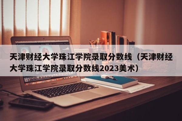 天津财经大学珠江学院录取分数线（天津财经大学珠江学院录取分数线2023美术）