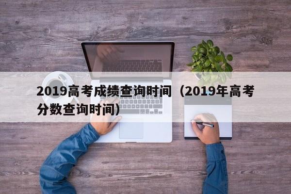 2019高考成绩查询时间（2019年高考分数查询时间）