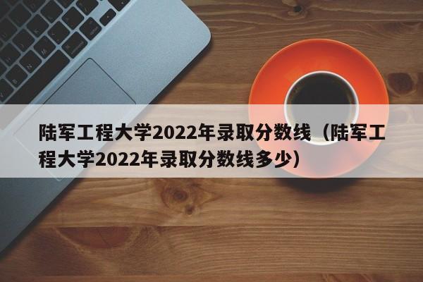 陆军工程大学2022年录取分数线（陆军工程大学2022年录取分数线多少）