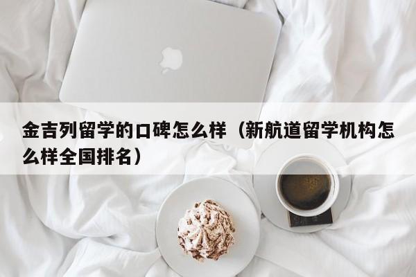 金吉列留学的口碑怎么样（新航道留学机构怎么样全国排名）