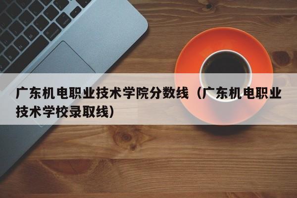 广东机电职业技术学院分数线（广东机电职业技术学校录取线）