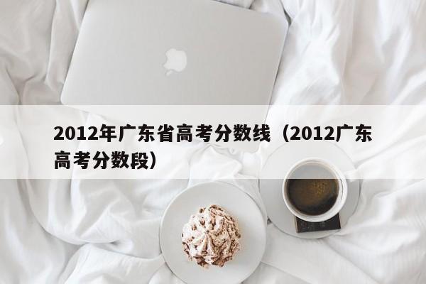 2012年广东省高考分数线（2012广东高考分数段）