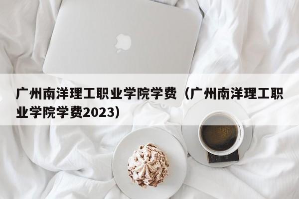 广州南洋理工职业学院学费（广州南洋理工职业学院学费2023）