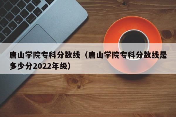 唐山学院专科分数线（唐山学院专科分数线是多少分2022年级）