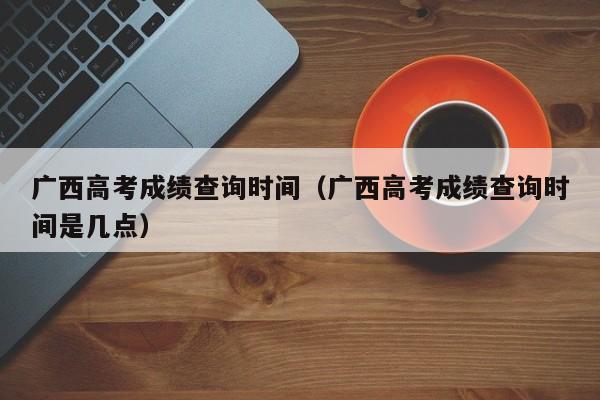 广西高考成绩查询时间（广西高考成绩查询时间是几点）