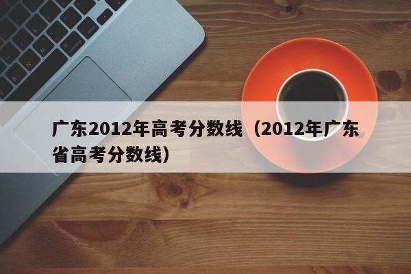 广东2012年高考分数线（2012年广东省高考分数线）