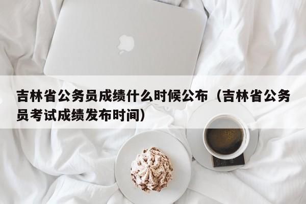 吉林省公务员成绩什么时候公布（吉林省公务员考试成绩发布时间）