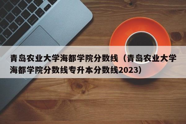 青岛农业大学海都学院分数线（青岛农业大学海都学院分数线专升本分数线2023）