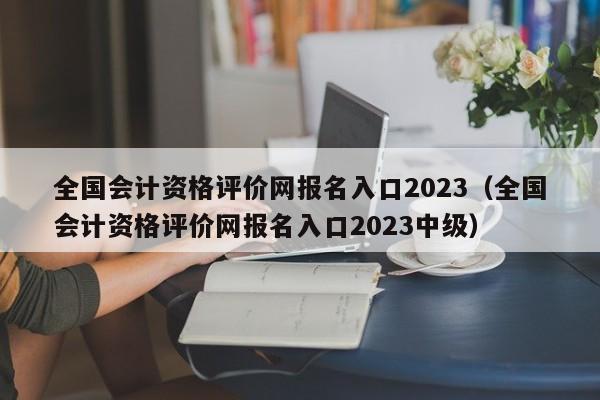 全国会计资格评价网报名入口2023（全国会计资格评价网报名入口2023中级）