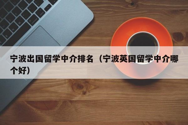 宁波出国留学中介排名（宁波英国留学中介哪个好）