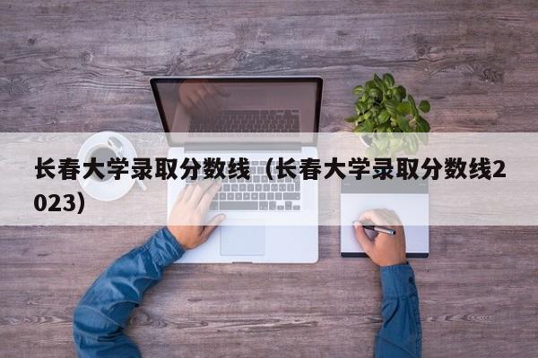 长春大学录取分数线（长春大学录取分数线2023）