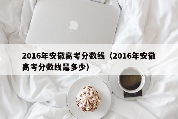 2016年安徽高考分数线（2016年安徽高考分数线是多少）