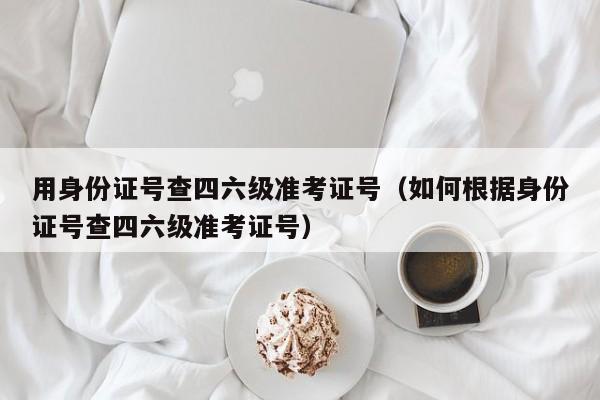 用身份证号查四六级准考证号（如何根据身份证号查四六级准考证号）