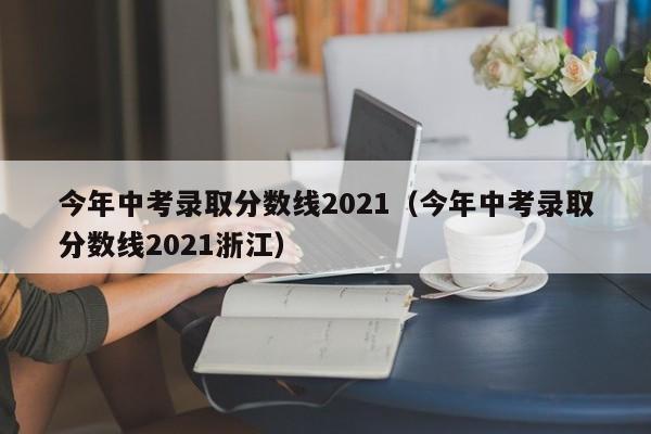 今年中考录取分数线2021（今年中考录取分数线2021浙江）