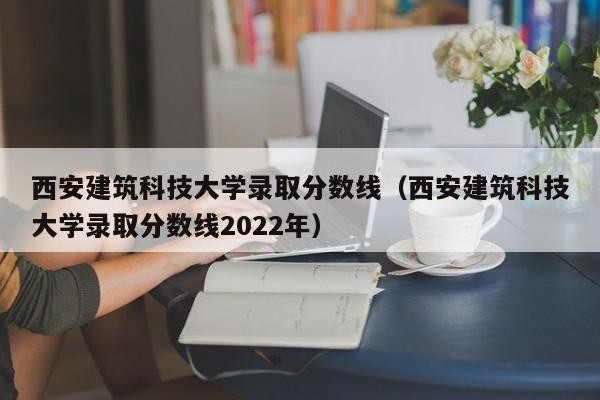 西安建筑科技大学录取分数线（西安建筑科技大学录取分数线2022年）