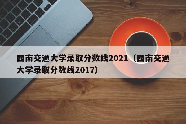 西南交通大学录取分数线2021（西南交通大学录取分数线2017）