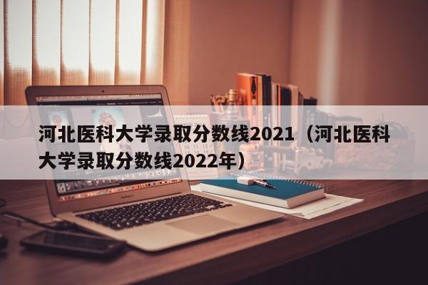 河北医科大学录取分数线2021（河北医科大学录取分数线2022年）