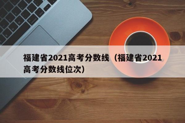 福建省2021高考分数线（福建省2021高考分数线位次）