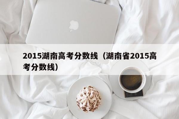 2015湖南高考分数线（湖南省2015高考分数线）