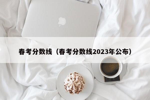 春考分数线（春考分数线2023年公布）