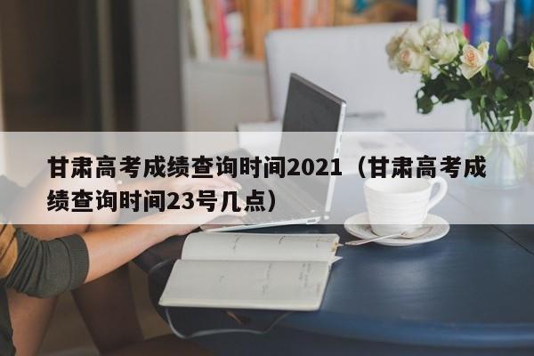 甘肃高考成绩查询时间2021（甘肃高考成绩查询时间23号几点）