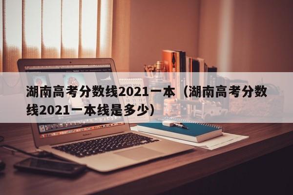 湖南高考分数线2021一本（湖南高考分数线2021一本线是多少）