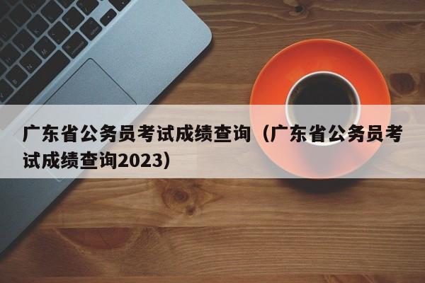 广东省公务员考试成绩查询（广东省公务员考试成绩查询2023）