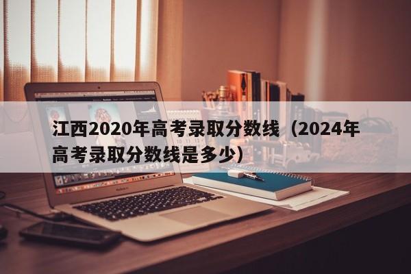 江西2020年高考录取分数线（2024年高考录取分数线是多少）