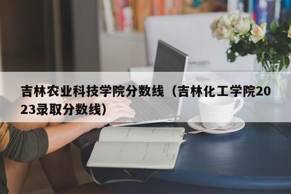 吉林农业科技学院分数线（吉林化工学院2023录取分数线）