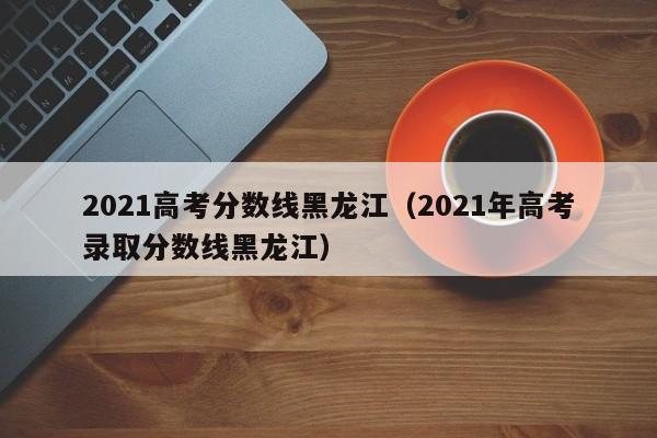 2021高考分数线黑龙江（2021年高考录取分数线黑龙江）