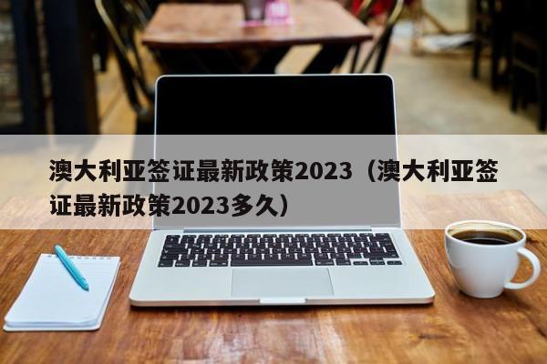 澳大利亚签证最新政策2023（澳大利亚签证最新政策2023多久）