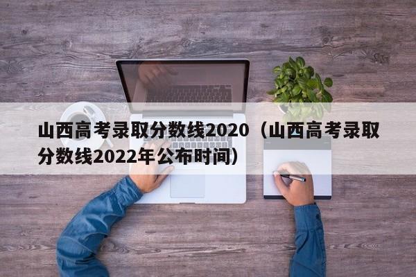 山西高考录取分数线2020（山西高考录取分数线2022年公布时间）