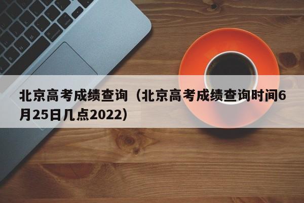 北京高考成绩查询（北京高考成绩查询时间6月25日几点2022）