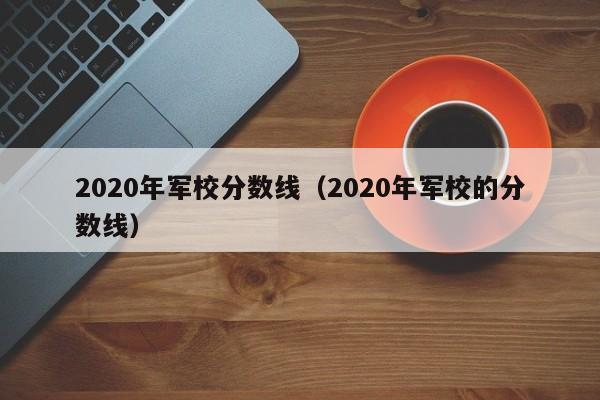 2020年军校分数线（2020年军校的分数线）