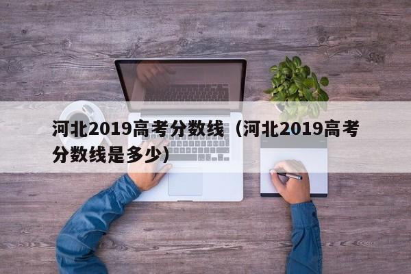 河北2019高考分数线（河北2019高考分数线是多少）