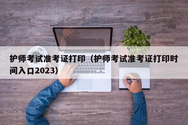 护师考试准考证打印（护师考试准考证打印时间入口2023）