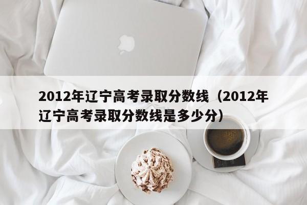 2012年辽宁高考录取分数线（2012年辽宁高考录取分数线是多少分）