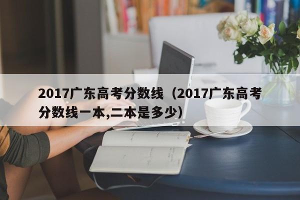 2017广东高考分数线（2017广东高考分数线一本,二本是多少）