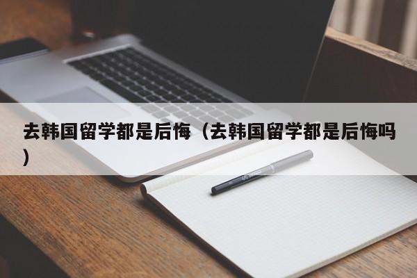 去韩国留学都是后悔（去韩国留学都是后悔吗）